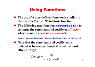 Using FunctionsUsing Functions
The use of a user-defined function is similar toThe use of a user defined function is similar to
the use of a Fortran 90 intrinsic function.
The following uses function Factorial(n) toThe following uses function Factorial(n) to
compute the combinatorial coefficient C(m,n) ,
where m and n are actual arguments:where m and n are actual arguments:
Cmn = Factorial(m)/(Factorial(n)*Factorial(m-n))
Note that the combinatorial coefficient is
defined as follows, although it is not the most
efficient way:
C m n
m
( )
!
9
C m n
n m n
( , )
! ( )!
 