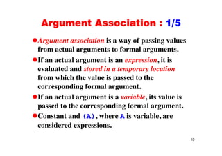 Argument Association : 1/5Argument Association : 1/5
Argument association is a way of passing valuesArgument association is a way of passing values
from actual arguments to formal arguments.
If an actual argument is an expression it isIf an actual argument is an expression, it is
evaluated and stored in a temporary location
from which the value is passed to thefrom which the value is passed to the
corresponding formal argument.
If t l t i i bl it l iIf an actual argument is a variable, its value is
passed to the corresponding formal argument.
C d h i i blConstant and (A), where A is variable, are
considered expressions.
10
 