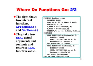 Where Do Functions Go: 2/2Where Do Functions Go: 2/2
The right shows PROGRAM TwoFunctionsg
two internal
functions,
PROGRAM TwoFunctions
IMPLICIT NONE
REAL :: a, b, A_Mean, G_Mean
READ(*,*) a, b
ArithMean()
and GeoMean().
A_Mean = ArithMean(a, b)
G_Mean = GeoMean(a,b)
WRITE(*,*) a, b, A_Mean, G_Mean
CONTAINS
They take two
REAL actual
t d
CONTAINS
REAL FUNCTION ArithMean(a, b)
IMPLICIT NONE
REAL, INTENT(IN) :: a, b
arguments and
compute and
return a REAL
ArithMean = (a+b)/2.0
END FUNCTION ArithMean
REAL FUNCTION GeoMean(a, b)
IMPLICIT NONEreturn a REAL
function value.
IMPLICIT NONE
REAL, INTENT(IN) :: a, b
GeoMean = SQRT(a*b)
END FUNCTION GeoMean
16
END PROGRAM TwoFunctions
 
