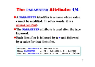 The PARAMETER Attribute: 1/4The PARAMETER Attribute: 1/4
A PARAMETER identifier is a name whose value
cannot be modified. In other words, it is a
named constant.named constant.
The PARAMETER attribute is used after the type
keywordkeyword.
Each identifier is followed by a = and followed
b l f th t id tifiby a value for that identifier.
INTEGER PARAMETER :: MAXIMUM = 10INTEGER, PARAMETER :: MAXIMUM = 10
REAL, PARAMETER :: PI = 3.1415926, E = 2.17828
LOGICAL, PARAMETER :: TRUE = .true., FALSE = .false.
17
 