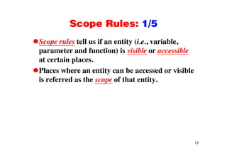 Scope Rules: 1/5Scope Rules: 1/5
Scope rules tell us if an entity (i.e., variable,Scope rules tell us if an entity (i.e., variable,
parameter and function) is visible or accessible
at certain places.at certain places.
Places where an entity can be accessed or visible
is referred as the scope of that entityis referred as the scope of that entity.
17
 