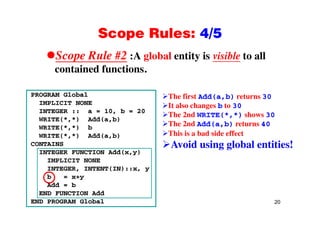 Scope Rules: 4/5Scope Rules: 4/5
Scope Rule #2 :A global entity is visible to allp
contained functions.
PROGRAM Global
IMPLICIT NONE
INTEGER :: a = 10, b = 20
The first Add(a,b) returns 30
It also changes b to 30
Th 2 d WRITE(* *) h 30
INTEGER :: a 10, b 20
WRITE(*,*) Add(a,b)
WRITE(*,*) b
WRITE(*,*) Add(a,b)
The 2nd WRITE(*,*) shows 30
The 2nd Add(a,b) returns 40
This is a bad side effect
CONTAINS
INTEGER FUNCTION Add(x,y)
IMPLICIT NONE
Avoid using global entities!
INTEGER, INTENT(IN)::x, y
b = x+y
Add = b
20
END FUNCTION Add
END PROGRAM Global
 