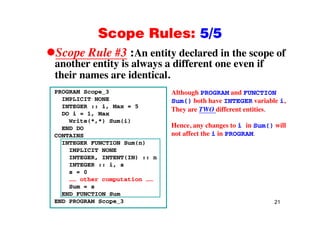 Scope Rules: 5/5Scope Rules: 5/5
Scope Rule #3 :An entity declared in the scope of
th tit i l diff t ifanother entity is always a different one even if
their names are identical.
PROGRAM Scope_3
IMPLICIT NONE
INTEGER :: i, Max = 5
DO i 1 Max
Although PROGRAM and FUNCTION
Sum() both have INTEGER variable i,
They are TWO different entities.
DO i = 1, Max
Write(*,*) Sum(i)
END DO
CONTAINS
y
Hence, any changes to i in Sum() will
not affect the i in PROGRAM.
INTEGER FUNCTION Sum(n)
IMPLICIT NONE
INTEGER, INTENT(IN) :: n
INTEGER :: i sINTEGER :: i, s
s = 0
…… other computation ……
Sum = s
21
END FUNCTION Sum
END PROGRAM Scope_3
 