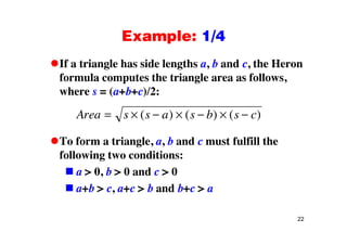 Example: 1/4Example: 1/4
If a triangle has side lengths a, b and c, the HeronIf a triangle has side lengths a, b and c, the Heron
formula computes the triangle area as follows,
where s = (a+b+c)/2:where s (a b c)/2:
Area s s a s b s c( ) ( ) ( )
To form a triangle, a, b and c must fulfill the
following two conditions:
a > 0, b > 0 and c > 0
a+b > c, a+c > b and b+c > a
22
 