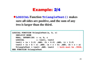 Example: 2/4Example: 2/4
LOGICAL Function TriangleTest() makesg ()
sure all sides are positive, and the sum of any
two is larger than the third.two is larger than the third.
LOGICAL FUNCTION TriangleTest(a, b, c)LOGICAL FUNCTION TriangleTest(a, b, c)
IMPLICIT NONE
REAL, INTENT(IN) :: a, b, c
LOGICAL :: test1, test2OG C :: test , test
test1 = (a > 0.0) .AND. (b > 0.0) .AND. (c > 0.0)
test2 = (a + b > c) .AND. (a + c > b) .AND. (b + c > a)
TriangleTest = test1 .AND. test2 ! both must be .TRUE.
END FUNCTION TriangleTest
23
 