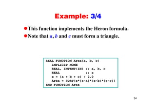 Example: 3/4Example: 3/4
This function implements the Heron formula.This function implements the Heron formula.
Note that a, b and c must form a triangle.
REAL FUNCTION Area(a, b, c)
IMPLICIT NONE
REAL, INTENT(IN) :: a, b, c
REAL :: s
s = (a + b + c) / 2.0
A SQRT( *( )*( b)*( ))Area = SQRT(s*(s-a)*(s-b)*(s-c))
END FUNCTION Area
24
 