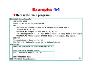 Example: 4/4Example: 4/4
Here is the main program!
PROGRAM HeronFormula
IMPLICIT NONE
REAL :: a, b, c, TriangleArea
DODO
WRITE(*,*) 'Three sides of a triangle please --> '
READ(*,*) a, b, c
WRITE(*,*) 'Input sides are ', a, b, c
IF (TriangleTest(a, b, c)) EXIT ! exit if they form a triangle
WRITE(*,*) 'Your input CANNOT form a triangle. Try again'
END DO
TriangleArea = Area(a b c)TriangleArea = Area(a, b, c)
WRITE(*,*) 'Triangle area is ', TriangleArea
CONTAINS
LOGICAL FUNCTION TriangleTest(a, b, c)
……
END FUNCTION TriangleTest
REAL FUNCTION Area(a, b, c)
25
……
END FUNCTION Area
END PROGRAM HeronFormula
 