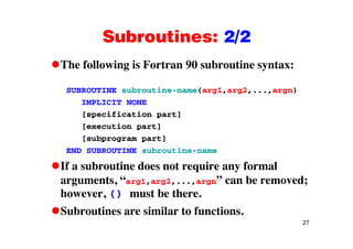 Subroutines: 2/2Subroutines: 2/2
The following is Fortran 90 subroutine syntax:The following is Fortran 90 subroutine syntax:
SUBROUTINE subroutine-name(arg1,arg2,...,argn)
IMPLICIT NONE
[specification part]
[ ti t][execution part]
[subprogram part]
END SUBROUTINE subroutine-nameEND SUBROUTINE subroutine name
If a subroutine does not require any formal
arguments “arg1 arg2 argn” can be removed;arguments, arg1,arg2,...,argn can be removed;
however, () must be there.
S b ti i il t f ti
27
Subroutines are similar to functions.
 