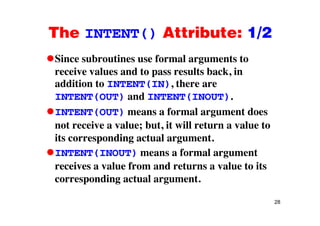 The INTENT() Attribute: 1/2The INTENT() Attribute: 1/2
Since subroutines use formal arguments toSince subroutines use formal arguments to
receive values and to pass results back, in
addition to INTENT(IN), there are( ),
INTENT(OUT) and INTENT(INOUT).
INTENT(OUT) means a formal argument doesINTENT(OUT) means a formal argument does
not receive a value; but, it will return a value to
its corresponding actual argumentits corresponding actual argument.
INTENT(INOUT) means a formal argument
i l f d t l t itreceives a value from and returns a value to its
corresponding actual argument.
28
 