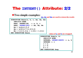 The INTENT() Attribute: 2/2The INTENT() Attribute: 2/2
Two simple examples:Two simple examples:
SUBROUTINE Means(a, b, c, Am, Gm, Hm)
IMPLICIT NONE
Am, Gm and Hm are used to return the results
REAL, INTENT(IN) :: a, b, c
REAL, INTENT(OUT) :: Am, Gm, Hm
Am = (a+b+c)/3.0
Gm = (a*b*c)**(1 0/3 0)Gm = (a*b*c)**(1.0/3.0)
Hm = 3.0/(1.0/a + 1.0/b + 1.0/c)
END SUBROUTINE Means
values of a and b are swapped
SUBROUTINE Swap(a, b)
IMPLICIT NONE
INTEGER, INTENT(INOUT) :: a, b
INTEGER :: cINTEGER :: c
c = a
a = b
b = c
29
END SUBROUTINE Swap
 