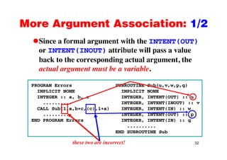 More Argument Association: 1/2More Argument Association: 1/2
Since a formal argument with the INTENT(OUT)g ( )
or INTENT(INOUT) attribute will pass a value
back to the corresponding actual argument, theback to the corresponding actual argument, the
actual argument must be a variable.
PROGRAM Errors SUBROUTINE Sub(u,v,w,p,q)
IMPLICIT NONE IMPLICIT NONE
INTEGER :: a, b, c INTEGER, INTENT(OUT) :: uINTEGER :: a, b, c INTEGER, INTENT(OUT) :: u
.......... INTEGER, INTENT(INOUT) :: v
CALL Sub(1,a,b+c,(c),1+a) INTEGER, INTENT(IN) :: w
.......... INTEGER, INTENT(OUT) :: p, p
END PROGRAM Errors INTEGER, INTENT(IN) :: q
..........
END SUBROUTINE Sub
32these two are incorrect!
 