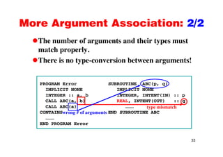 More Argument Association: 2/2More Argument Association: 2/2
The number of arguments and their types mustThe number of arguments and their types must
match properly.
There is no type-conversion between arguments!There is no type-conversion between arguments!
PROGRAM Error SUBROUTINE ABC(p, q)
IMPLICIT NONE IMPLICIT NONE
INTEGER :: a, b INTEGER, INTENT(IN) :: pINTEGER :: a, b INTEGER, INTENT(IN) :: p
CALL ABC(a, b) REAL, INTENT(OUT) :: q
CALL ABC(a) ………
CONTAINS END SUBROUTINE ABC
type mismatch
wrong # of arguments
………
END PROGRAM Error
g g
33
 