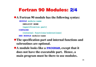 Fortran 90 Modules: 2/4Fortran 90 Modules: 2/4
A Fortran 90 module has the following syntax:A Fortran 90 module has the following syntax:
MODULE module-name
IMPLICIT NONE
[specification part]
CONTAINS
[internal functions/subroutines][ / ]
END MODULE module-name
The specification part and internal functions andp p
subroutines are optional.
A module looks like a PROGRAM, except that itA module looks like a PROGRAM, except that it
does not have the executable part. Hence, a
main program must be there to use modules.
35
main program must be there to use modules.
 