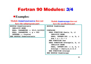 Fortran 90 Modules: 3/4Fortran 90 Modules: 3/4
Examples:Examples:
Module SomeConstants does not
have the subprogram part
Module SumAverage does not
have the specification part
MODULE SomeConstants
IMPLICIT NONE
REAL, PARAMETER :: PI=3.1415926
REAL PARAMETER 980
MODULE SumAverage
CONTAINS
REAL FUNCTION S ( b c)
p g p p p
REAL, PARAMETER :: g = 980
INTEGER :: Counter
END MODULE SomeConstants
REAL FUNCTION Sum(a, b, c)
IMPLICIT NONE
REAL, INTENT(IN) :: a, b, c
Sum = a + b + c
END FUNCTION Sum
REAL FUNCTION Average(a, b, c)
IMPLICIT NONE
REAL INTENT(IN) :: a b cREAL, INTENT(IN) :: a, b, c
Average = Sum(a,b,c)/2.0
END FUNCTION Average
END MODULE SumAverage
36
 