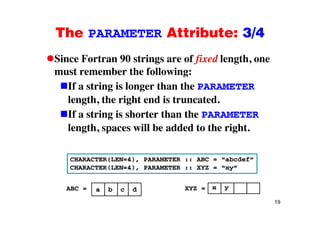 The PARAMETER Attribute: 3/4The PARAMETER Attribute: 3/4
Since Fortran 90 strings are of fixed length, oneSince Fortran 90 strings are of fixed length, one
must remember the following:
If a string is longer than the PARAMETERIf a string is longer than the PARAMETER
length, the right end is truncated.
If a string is shorter than the PARAMETERIf a string is shorter than the PARAMETER
length, spaces will be added to the right.
CHARACTER(LEN=4), PARAMETER :: ABC = “abcdef”
CHARACTER(LEN=4), PARAMETER :: XYZ = “xy”
a b c dABC = x yXYZ =
19
a b c dABC yXYZ
 