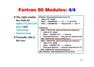 Fortran 90 Modules: 4/4Fortran 90 Modules: 4/4
The right module MODULE DegreeRadianConversiong
has both the
specification
d
IMPLICIT NONE
REAL, PARAMETER :: PI = 3.1415926
REAL, PARAMETER :: Degree180 = 180.0
part and
internal
functions
CONTAINS
REAL FUNCTION DegreeToRadian(Degree)
IMPLICIT NONE
functions.
Normally, this is
the case.
REAL, INTENT(IN) :: Degree
DegreeToRadian = Degree*PI/Degree180
END FUNCTION DegreeToRadian
REAL FUNCTION RadianToDegree(radian)the case. REAL FUNCTION RadianToDegree(radian)
IMPLICIT NONE
REAL, INTENT(IN) :: Radian
RadianToDegree = Radian*Degree180/PI
END FUNCTION RadianToDegree
END MODULE DegreeRadianConversion
37
 