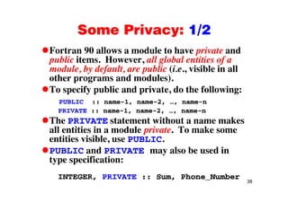 Some Privacy: 1/2Some Privacy: 1/2
Fortran 90 allows a module to have private andp
public items. However, all global entities of a
module, by default, are public (i.e., visible in all
other programs and modules)other programs and modules).
To specify public and private, do the following:
PUBLIC :: name 1 name 2 name nPUBLIC :: name-1, name-2, …, name-n
PRIVATE :: name-1, name-2, …, name-n
The PRIVATE statement without a name makes
all entities in a module private. To make some
entities visible, use PUBLIC.
d l b d iPUBLIC and PRIVATE may also be used in
type specification:
38
INTEGER, PRIVATE :: Sum, Phone_Number
 