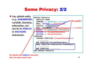 Some Privacy: 2/2Some Privacy: 2/2
Any global entity MODULE TheForcey g y
(e.g., PARAMETER,
variable, function,
i
MODULE TheForce
IMPLICIT NONE
INTEGER :: SkyWalker, Princess
REAL, PRIVATE :: BlackKnight
Is this public?
subroutine, etc)
can be in PUBLIC
or PRIVATE
LOGICAL :: DeathStar
REAL, PARAMETER :: SecretConstant = 0.123456
PUBLIC :: SkyWalker, Princess
PRIVATE :: VolumeOfDeathStaror PRIVATE
statements.
PRIVATE :: VolumeOfDeathStar
PRIVATE :: SecretConstant
CONTAINS
INTEGER FUNCTION VolumeOfDeathStar()
..........
END FUNCTION WolumeOfDeathStar
REAL FUNCTION WeaponPower(SomeWeapon)
..........
END FUNCTION ..........
END MODULE TheForce
39
By default, this PUBLIC statement
does not make much sense
 