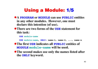 Using a Module: 1/5Using a Module: 1/5
A PROGRAM or MODULE can use PUBLIC entities
in any other modules. However, one must
declare this intention (of use).
There are two forms of the USE statement for
this task:
USE module-name
USE module-name, ONLY: name-1, name-2, ..., name-n
The first USE indicates all PUBLIC entities of
MODULE module-name will be used.
The second makes use only the names listed after
the ONLY keyword.
40
 