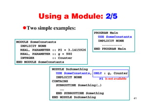 Using a Module: 2/5Using a Module: 2/5
Two simple examples:p p
MODULE SomeConstants
PROGRAM Main
USE SomeConstants
IMPLICIT NONEMODULE SomeConstants
IMPLICIT NONE
REAL, PARAMETER :: PI = 3.1415926
REAL, PARAMETER :: g = 980
..........
END PROGRAM Main
, g
INTEGER :: Counter
END MODULE SomeConstants
MODULE DoSomething
USE SomeConstants, ONLY : g, Counter
IMPLICIT NONE PI is not available
CONTAINS
SUBROUTINE Something(…)
……
END SUBROUTINE S thi
41
END SUBROUTINE Something
END MODULE DoSomething
 