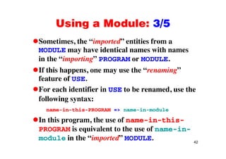 Using a Module: 3/5Using a Module: 3/5
Sometimes, the “imported” entities from aSometimes, the imported entities from a
MODULE may have identical names with names
in the “importing” PROGRAM or MODULE.p g
If this happens, one may use the “renaming”
feature of USEfeature of USE.
For each identifier in USE to be renamed, use the
f ll i tfollowing syntax:
name-in-this-PROGRAM => name-in-module
In this program, the use of name-in-this-
PROGRAM is equivalent to the use of name-in-
42
module in the “imported” MODULE.
 