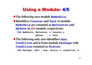 Using a Module: 4/5Using a Module: 4/5
The following uses module MyModule.g y
Identifiers Counter and Test in module
MyModule are renamed as MyCounter andMyModule are renamed as MyCounter and
MyTest in this module, respectively:
USE MyModule, MyCounter => Counter &USE MyModule, MyCounter => Counter &
MyTest => Test
The following only uses identifiers Ans,The following only uses identifiers Ans,
Condition and X from module Package with
Condition renamed as Status:Condition renamed as Status:
USE Package, ONLY : Ans, Status => Condition, X
43
 