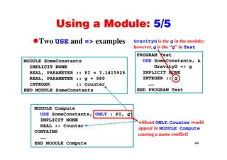 Using a Module: 5/5Using a Module: 5/5
Two USE and => examples GravityG is the g in the module;S p
MODULE SomeConstants
PROGRAM Test
USE SomeConstants, &
however, g is the “g” in Test
MODULE SomeConstants
IMPLICIT NONE
REAL, PARAMETER :: PI = 3.1415926
REAL, PARAMETER :: g = 980
USE SomeConstants, &
GravityG => g
IMPLICIT NONE
INTEGER :: g, g
INTEGER :: Counter
END MODULE SomeConstants
g
……
END PROGRAM Test
MODULE Compute
USE SomeConstants, ONLY : PI, g
IMPLICIT NONE
REAL :: Counter
CONTAINS
without ONLY, Counter would
appear in MODULE Compute
causing a name conflict!
44
……
END MODULE Compute
causing a name conflict!
 