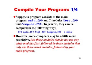 Compile Your Program: 1/4Compile Your Program: 1/4
Suppose a program consists of the mainSuppose a program consists of the main
program main.f90 and 2 modules Test.f90
and Compute.f90. In general, they can bep g , y
compiled in the following way:
f90 main.f90 Test.f90 Compute.f90 –o mainf90 main.f90 Test.f90 Compute.f90 o main
However, some compilers may be a little more
restrictive List those modules that do not use anyrestrictive. List those modules that do not use any
other modules first, followed by those modules that
only use those listed modules followed by youronly use those listed modules, followed by your
main program.
45
 