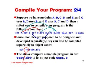 Compile Your Program: 2/4Compile Your Program: 2/4
Suppose we have modules A, B, C, D and E, and Cpp , , , ,
uses A, D uses B, and E uses A, C and D, then a
safest way to compile your program is thesafest way to compile your program is the
following command:
f90 A.f90 B.f90 C.f90 D.f90 E.f90 main.f90 –o main
Since modules are supposed to be designed and
developed separately, they can also be compileddeveloped separately, they can also be compiled
separately to object codes:
f90 c test f90f90 –c test.f90
The above compiles a module/program in file
t t f90 t it bj t d t t
46
test.f90 to its object code test.o
This means compile only
 