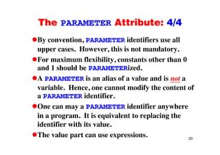 The PARAMETER Attribute: 4/4The PARAMETER Attribute: 4/4
By convention, PARAMETER identifiers use ally ,
upper cases. However, this is not mandatory.
For maximum flexibility constants other than 0For maximum flexibility, constants other than 0
and 1 should be PARAMETERized.
A PARAMETER is an alias of a value and is not aA PARAMETER is an alias of a value and is not a
variable. Hence, one cannot modify the content of
a PARAMETER identifiera PARAMETER identifier.
One can may a PARAMETER identifier anywhere
in a program. It is equivalent to replacing the
identifier with its value.
20
The value part can use expressions.
 