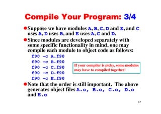 Compile Your Program: 3/4Compile Your Program: 3/4
Suppose we have modules A, B, C, D and E, and Cpp
uses A, D uses B, and E uses A, C and D.
Since modules are developed separately with
ifi f ti lit i i dsome specific functionality in mind, one may
compile each module to object code as follows:
f90 –c A.f90f90 c A.f90
f90 –c B.f90
f90 –c C.f90 If your compiler is picky, some modules
may have to compiled together!
f90 –c D.f90
f90 –c E.f90
N t th t th d i till i t t Th b
may have to compiled together!
Note that the order is still important. The above
generates object files A.o, B.o, C.o, D.o
and E.o
47
and E.o
 