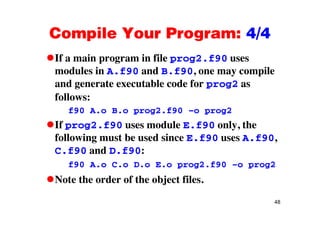 Compile Your Program: 4/4Compile Your Program: 4/4
If a main program in file prog2.f90 usesp g p g
modules in A.f90 and B.f90, one may compile
and generate executable code for prog2 asg p g
follows:
f90 A.o B.o prog2.f90 –o prog2f90 A.o B.o prog2.f90 o prog2
If prog2.f90 uses module E.f90 only, the
following must be used since E f90 uses A f90following must be used since E.f90 uses A.f90,
C.f90 and D.f90:
f90 A o C o D o E o prog2 f90 o prog2f90 A.o C.o D.o E.o prog2.f90 –o prog2
Note the order of the object files.
48
 