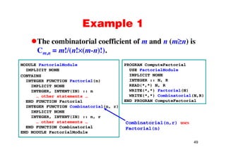 Example 1Example 1
The combinatorial coefficient of m and n (m n) isThe combinatorial coefficient of m and n (m n) is
Cm,n = m!/(n! (m-n)!).
MODULE FactorialModule
IMPLICIT NONE
CONTAINS
i l( )
PROGRAM ComputeFactorial
USE FactorialModule
IMPLICIT NONE
INTEGER N RINTEGER FUNCTION Factorial(n)
IMPLICIT NONE
INTEGER, INTENT(IN) :: n
… other statements …
INTEGER :: N, R
READ(*,*) N, R
WRITE(*,*) Factorial(N)
WRITE(*,*) Combinatorial(N,R)… ot e state e ts …
END FUNCTION Factorial
INTEGER FUNCTION Combinatorial(n, r)
IMPLICIT NONE
G ( )
END PROGRAM ComputeFactorial
INTEGER, INTENT(IN) :: n, r
… other statements …
END FUNCTION Combinatorial
END MODULE FactorialModule
Combinatorial(n,r) uses
Factorial(n)
49
 