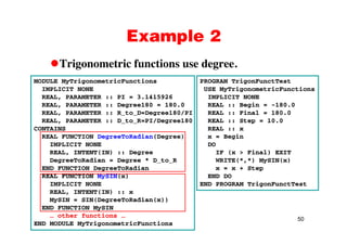 Example 2Example 2
Trigonometric functions use degree.Trigonometric functions use degree.
MODULE MyTrigonometricFunctions
IMPLICIT NONE
PROGRAM TrigonFunctTest
USE MyTrigonometricFunctions
REAL, PARAMETER :: PI = 3.1415926
REAL, PARAMETER :: Degree180 = 180.0
REAL, PARAMETER :: R_to_D=Degree180/PI
REAL, PARAMETER :: D to R=PI/Degree180
IMPLICIT NONE
REAL :: Begin = -180.0
REAL :: Final = 180.0
REAL :: Step = 10.0REAL, PARAMETER :: D_to_R PI/Degree180
CONTAINS
REAL FUNCTION DegreeToRadian(Degree)
IMPLICIT NONE
( )
REAL :: Step 10.0
REAL :: x
x = Begin
DO
( i l)REAL, INTENT(IN) :: Degree
DegreeToRadian = Degree * D_to_R
END FUNCTION DegreeToRadian
REAL FUNCTION MySIN(x)
IF (x > Final) EXIT
WRITE(*,*) MySIN(x)
x = x + Step
END DOyS ( )
IMPLICIT NONE
REAL, INTENT(IN) :: x
MySIN = SIN(DegreeToRadian(x))
END FUNCTION SIN
END PROGRAM TrigonFunctTest
50
END FUNCTION MySIN
… other functions …
END MODULE MyTrigonometricFunctions
 