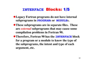INTERFACE Blocks: 1/5INTERFACE Blocks: 1/5
Legacy Fortran programs do not have internalLegacy Fortran programs do not have internal
subprograms in PROGRAMs or MODULEs.
These subprograms are in separate files TheseThese subprograms are in separate files. These
are external subprograms that may cause some
compilation problems in Fortran 90compilation problems in Fortran 90.
Therefore, Fortran 90 has the INTERFACE block
f d l t k th t ffor a program or a module to know the type of
the subprograms, the intent and type of each
t targument, etc.
51
 
