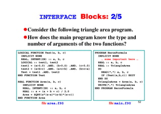 INTERFACE Blocks: 2/5INTERFACE Blocks: 2/5
Consider the following triangle area program.Consider the following triangle area program.
How does the main program know the type and
number of arguments of the two functions?number of arguments of the two functions?
LOGICAL FUNCTION Test(a, b, c)
IMPLICIT NONE
PROGRAM HeronFormula
IMPLICIT NONE
REAL, INTENT(IN) :: a, b, c
LOGICAL :: test1, test2
test1 = (a>0.0) .AND. (b>0.0) .AND. (c>0.0)
test2 = (a+b>c) .AND. (a+c>b) .AND. (b+c>a)
… some important here …
REAL :: a, b, c
REAL :: TriangleArea
DO
Test = test1 .AND. test2
END FUNCTION Test
REAL FUNCTION Area(a, b, c)
READ(*,*) a, b, c
IF (Test(a,b,c)) EXIT
END DO
TriangleArea = Area(a, b, c)
IMPLICIT NONE
REAL, INTENT(IN) :: a, b, c
REAL :: s = (a + b + c) / 2.0
Area = SQRT(s*(s-a)*(s-b)*(s-c))
g
WRITE(*,*) TriangleArea
END PROGRAM HeronFormula
52
END FUNCTION Area
file area.f90 file main.f90
 