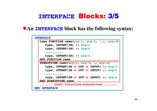 INTERFACE Blocks: 3/5INTERFACE Blocks: 3/5
An INTERFACE block has the following syntax:g y
INTERFACE
type FUNCTION name(arg-1, arg-2, ..., arg-n)
type, INTENT(IN) :: arg-1
type, INTENT(IN) :: arg-2
..........
type INTENT(IN) :: arg ntype, INTENT(IN) :: arg-n
END FUNCTION name
SUBROUTINE name(arg-1, arg-2, …, arg-n)
type, INTENT(IN or OUT or INOUT) :: arg-1
type, INTENT(IN or OUT or INOUT) :: arg-2
..........
type, INTENT(IN or OUT or INOUT) :: arg-n
END SUBROUTINE nameEND SUBROUTINE name
....... other functions/subroutines .......
END INTERFACE
53
 