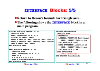 INTERFACE Blocks: 5/5INTERFACE Blocks: 5/5
Return to Heron’s formula for triangle area.g
The following shows the INTERFACE block in a
main program.p g
LOGICAL FUNCTION Test(a, b, c)
IMPLICIT NONE
REAL INTENT(IN) :: a b c
PROGRAM HeronFormula
IMPLICIT NONE
INTERFACEREAL, INTENT(IN) :: a, b, c
LOGICAL :: test1, test2
test1 = (a>0.0) .AND. (b>0.0) .AND. (c>0.0)
test2 = (a+b>c) .AND. (a+c>b) .AND. (b+c>a)
Test = test1 AND test2
INTERFACE
LOGICAL FUNCTION Test(x,y,z)
REAL, INTENT(IN)::x,y,z
END FUNCTION TestTest = test1 .AND. test2
END FUNCTION Test
REAL FUNCTION Area(a, b, c)
IMPLICIT NONE
REAL FUNCTION Area(l,m,n)
REAL, INTENT(IN)::l,m,n
END FUNCTION Area
END INTERFACEIMPLICIT NONE
REAL, INTENT(IN) :: a, b, c
REAL :: s
s = (a + b + c) / 2.0
Area = SQRT(s*(s-a)*(s-b)*(s-c))
END INTERFACE
…… other statements …
END PROGRAM HeronFormula
55
Area = SQRT(s*(s-a)*(s-b)*(s-c))
END FUNCTION Area
file area.f90 file main.f90
 