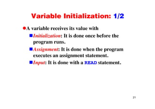 Variable Initialization: 1/2Variable Initialization: 1/2
A variable receives its value withA variable receives its value with
Initialization: It is done once before the
program runsprogram runs.
Assignment: It is done when the program
t i t t t texecutes an assignment statement.
Input: It is done with a READ statement.
21
 