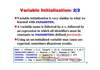 Variable Initialization: 2/2Variable Initialization: 2/2
Variable initialization is very similar to what weVariable initialization is very similar to what we
learned with PARAMETER.
A variable name is followed by a = followed byA variable name is followed by a =, followed by
an expression in which all identifiers must be
constants or PARAMETERs defined previouslyconstants or PARAMETERs defined previously.
Using an un-initialized variable may cause un-
t d ti di t ltexpected, sometimes disastrous results.
REAL :: Offset = 0.1, Length = 10.0, tolerance = 1.E-7
CHARACTER(LEN=2) :: State1 = "MI", State2 = "MD“
INTEGER, PARAMETER :: Quantity = 10, Amount = 435
INTEGER, PARAMETER :: Period = 3
22
INTEGER :: Pay = Quantity*Amount, Received = Period+5
 