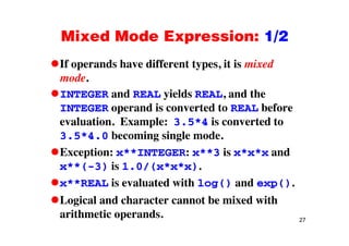 Mixed Mode Expression: 1/2Mixed Mode Expression: 1/2
If operands have different types, it is mixedIf operands have different types, it is mixed
mode.
INTEGER and REAL yields REAL and theINTEGER and REAL yields REAL, and the
INTEGER operand is converted to REAL before
evaluation Example: 3 5*4 is converted toevaluation. Example: 3.5 4 is converted to
3.5*4.0 becoming single mode.
Exception: x**INTEGER: x**3 is x*x*x andException: x**INTEGER: x**3 is x*x*x and
x**(-3) is 1.0/(x*x*x).
i l d i h dx**REAL is evaluated with log() and exp().
Logical and character cannot be mixed with
27
arithmetic operands.
 