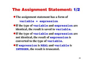 The Assignment Statement: 1/2The Assignment Statement: 1/2
The assignment statement has a form ofThe assignment statement has a form of
variable = expression
If the type of ariable and e pression areIf the type of variable and expression are
identical, the result is saved to variable.
If the type of variable and expression are
not identical, the result of expression is
fconverted to the type of variable.
If expression is REAL and variable is
INTEGER, the result is truncated.
29
 