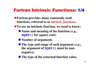 Fortran Intrinsic Functions: 1/4Fortran Intrinsic Functions: 1/4
Fortran provides many commonly usedFortran provides many commonly used
functions, referred to as intrinsic functions.
To use an intrinsic function we need to know:To use an intrinsic function, we need to know:
Name and meaning of the function (e.g.,
SQRT() for square root)SQRT() for square root)
Number of arguments
The type and range of each argument (e.g.,
the argument of SQRT() must be non-
negative)
The type of the returned function value.
31
e ype o e e u ed u c o v ue.
 