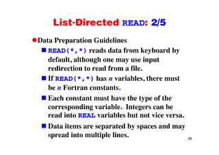 List-Directed READ: 2/5List Directed READ: 2/5
Data Preparation GuidelinesData Preparation Guidelines
READ(*,*) reads data from keyboard by
default although one may use inputdefault, although one may use input
redirection to read from a file.
If READ(* *) has n variables there mustIf READ(*,*) has n variables, there must
be n Fortran constants.
Each constant must have the type of the
corresponding variable. Integers can be
d i i bl b iread into REAL variables but not vice versa.
Data items are separated by spaces and may
38
spread into multiple lines.
 