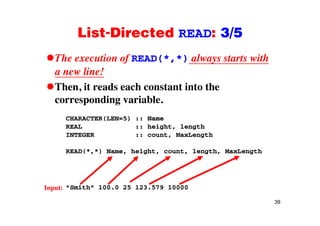 List-Directed READ: 3/5List Directed READ: 3/5
The execution of READ(*,*) always starts withf ( , ) y
a new line!
Then it reads each constant into theThen, it reads each constant into the
corresponding variable.
CHARACTER(LEN=5) :: Name
REAL :: height, length
INTEGER :: count, MaxLength
READ(*,*) Name, height, count, length, MaxLength
"Smith" 100.0 25 123.579 10000Input:
39
put:
 