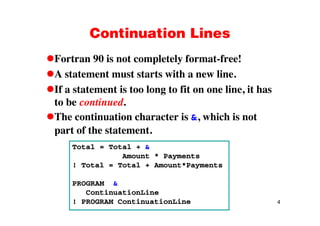 Continuation LinesContinuation Lines
Fortran 90 is not completely format-free!Fortran 90 is not completely format free!
A statement must starts with a new line.
If t t t i t l t fit li it hIf a statement is too long to fit on one line, it has
to be continued.
The continuation character is &, which is not
part of the statement.
Total = Total + &
Amount * Payments
! Total = Total + Amount*Payments! Total = Total + Amount*Payments
PROGRAM &
i i i
4
ContinuationLine
! PROGRAM ContinuationLine
 