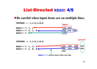 List-Directed READ: 4/5List Directed READ: 4/5
Be careful when input items are on multiple lines.Be careful when input items are on multiple lines.
INTEGER :: I,J,K,L,M,N
Input:
READ(*,*) I, J
READ(*,*) K, L, M
READ(*,*) N
100 200
300 400 500
600
INTEGER :: I,J,K,L,M,N
ignored!
READ(*,*) I, J, K
READ(*,*) L, M, N
100 200 300 400
500 600 700 800
900
READ(*,*) always starts with a new line
40
 