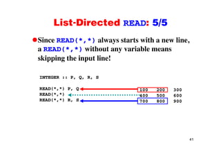 List-Directed READ: 5/5List Directed READ: 5/5
Since READ(*,*) always starts with a new line,( , ) y ,
a READ(*,*) without any variable means
skipping the input line!skipping the input line!
INTEGER :: P, Q, R, SINTEGER :: P, Q, R, S
READ(*,*) P, Q
READ(*,*)
100 200 300
400 500 600( , )
READ(*,*) R, S
400 500 600
700 800 900
41
 