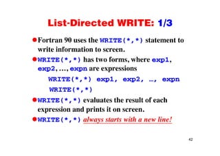 List-Directed WRITE: 1/3List Directed WRITE: 1/3
Fortran 90 uses the WRITE(*,*) statement to( , )
write information to screen.
WRITE(* *) has two forms where exp1WRITE( , ) has two forms, where exp1,
exp2, …, expn are expressions
WRITE(* *) e p1 e p2 e pnWRITE(*,*) exp1, exp2, …, expn
WRITE(*,*)
WRITE(*,*) evaluates the result of each
expression and prints it on screen.
WRITE(*,*) always starts with a new line!
42
 