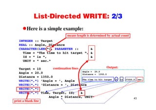 List-Directed WRITE: 2/3List Directed WRITE: 2/3
Here is a simple example:Here is a simple example:
INTEGER :: Target
means length is determined by actual count
REAL :: Angle, Distance
CHARACTER(LEN=*), PARAMETER :: &
Time = "The time to hit target “, &
IS = " is “, &
UNIT = " sec."
ti ti li Output:Target = 10
Angle = 20.0
Distance = 1350.0
WRITE(* *) 'A l ' A l
continuation lines Output:
Angle = 20.0
Distance = 1350.0
The time to hit target 10 is 27000.0 sec.
WRITE(*,*) 'Angle = ', Angle
WRITE(*,*) 'Distance = ', Distance
WRITE(*,*)
WRITE(* *) Time Target IS &
The time to hit target 10 is 27000.0 sec.
43
WRITE(*,*) Time, Target, IS, &
Angle * Distance, UNIT
print a blank line
 